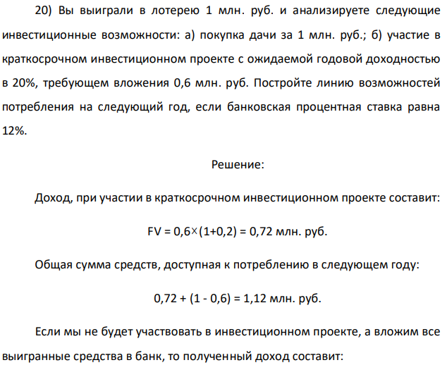 Вы выиграли в лотерею 1 млн. руб. и анализируете следующие инвестиционные возможности: а) покупка дачи за 1 млн. руб.; б) участие в краткосрочном инвестиционном проекте с ожидаемой годовой доходностью в 20%, требующем вложения 0,6 млн. руб. Постройте линию возможностей потребления на следующий год, если банковская процентная ставка равна 12%. 