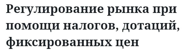 Регулирование рынка при помощи налогов, дотаций, фиксированных цен 