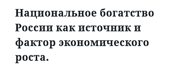 Национальное богатство России как источник и фактор экономического роста.