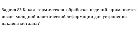 Задача 83 Какая  термическая  обработка  изделий  применяется 