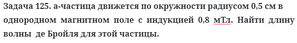 Задача 125. а-частица движется по окружности радиусом 0,5 см 
