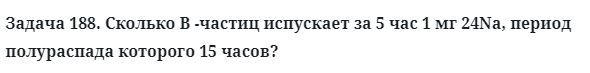 Задача 188. Сколько В -частиц испускает за 5 час 
