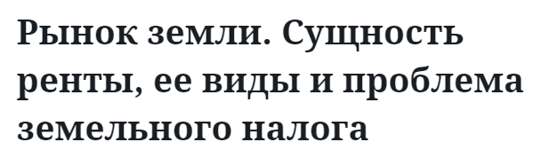 Рынок земли. Сущность ренты, ее виды и проблема земельного налога  