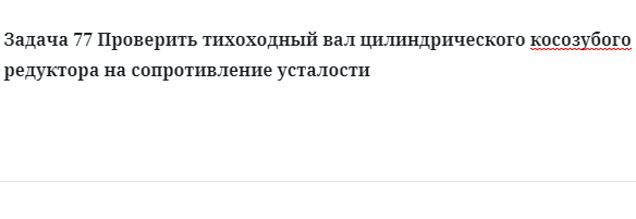 Задача 77 Проверить тихоходный вал цилиндрического косозубого редуктора на сопротивление усталости