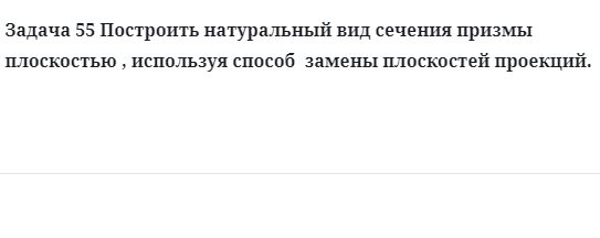 Задача 55 Построить натуральный вид сечения призмы плоскостью , используя способ  