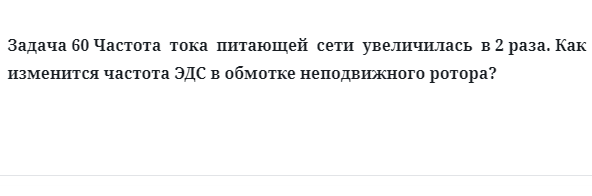 Задача 60 Частота  тока  питающей  сети  увеличилась  в 2 раза