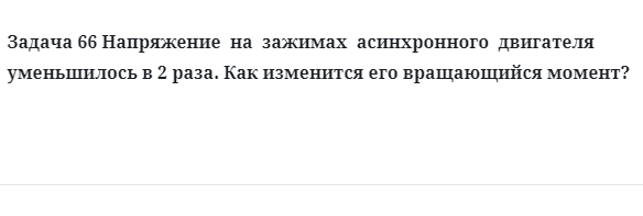 Задача 66 Напряжение  на  зажимах  асинхронного  двигателя уменьшилось в 2 раза