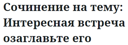 Сочинение на тему: Интересная встреча озаглавьте его