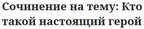 Сочинение на тему: Кто такой настоящий герой