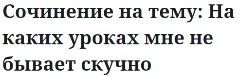 Сочинение на тему: На каких уроках мне не бывает скучно