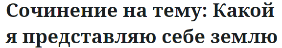 Сочинение на тему: Какой я представляю себе землю