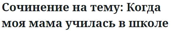 Сочинение на тему: Когда моя мама училась в школе