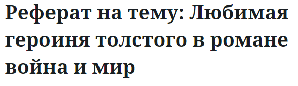 Реферат на тему: Любимая героиня толстого в романе война и мир 