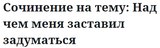 Сочинение на тему: Над чем меня заставил задуматься