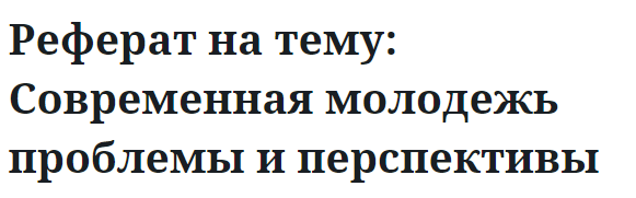 Реферат на тему: Современная молодежь проблемы и перспективы 