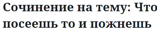 Сочинение на тему: Что посеешь то и пожнешь