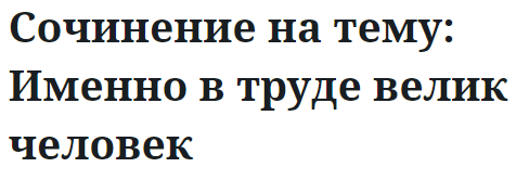 Сочинение на тему: Именно в труде велик человек