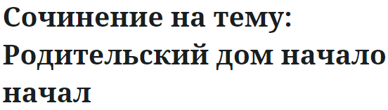 Сочинение на тему: Родительский дом начало начал