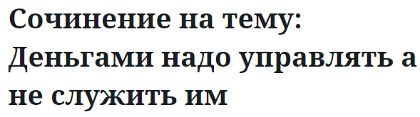 Сочинение на тему: Деньгами надо управлять а не служить им