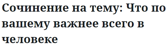 Сочинение на тему: Что по вашему важнее всего в человеке