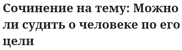 Сочинение на тему: Можно ли судить о человеке по его цели