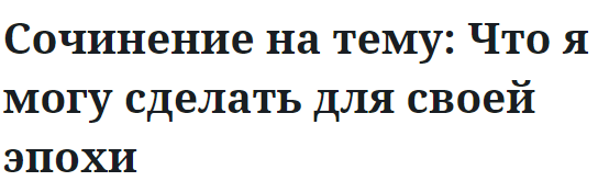 Сочинение на тему: Что я могу сделать для своей эпохи