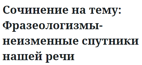 Сочинение на тему: Фразеологизмы-неизменные спутники нашей речи