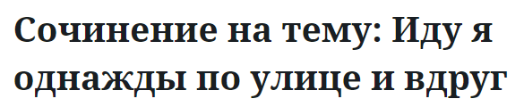 Сочинение на тему: Иду я однажды по улице и вдруг