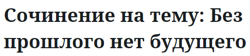 Сочинение на тему: Без прошлого нет будущего