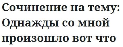 Сочинение на тему: Однажды со мной произошло вот что