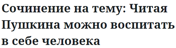 Сочинение на тему: Читая Пушкина можно воспитать в себе человека