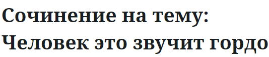 Сочинение на тему: Человек это звучит гордо