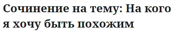 Сочинение на тему: На кого я хочу быть похожим