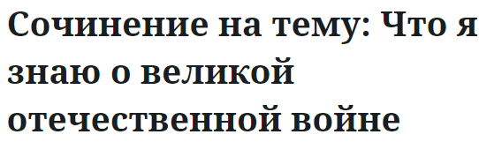 Сочинение на тему: Что я знаю о великой отечественной войне