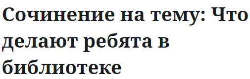 Сочинение на тему: Что делают ребята в библиотеке