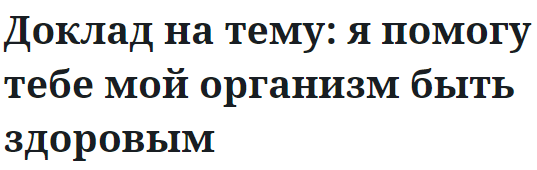 Доклад на тему: я помогу тебе мой организм быть здоровым