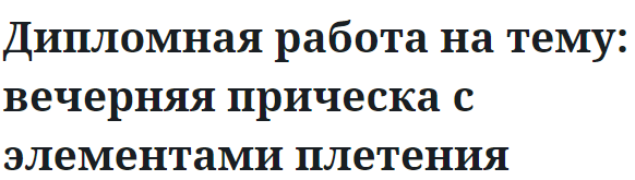 Дипломная работа на тему: вечерняя прическа с элементами плетения