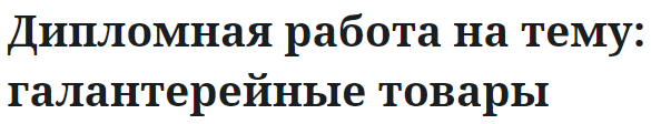 Дипломная работа на тему: галантерейные товары