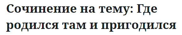 Сочинение на тему: Где родился там и пригодился