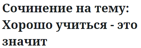 Сочинение на тему: Хорошо учиться - это значит