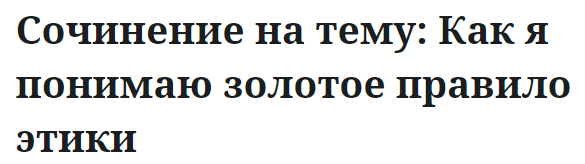 Сочинение на тему: Как я понимаю золотое правило этики