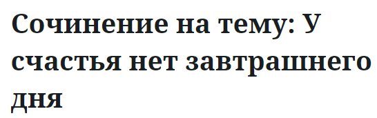 Сочинение на тему: У счастья нет завтрашнего дня