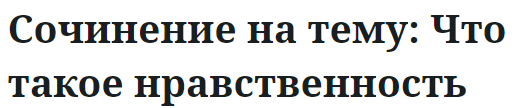 Сочинение на тему: Что такое нравственность