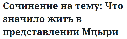 Сочинение на тему: Что значило жить в представлении Мцыри