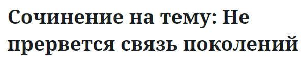 Сочинение на тему: Не прервется связь поколений