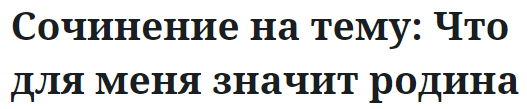 Сочинение на тему: Что для меня значит родина