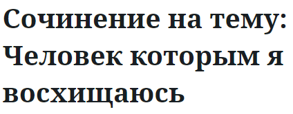 Сочинение на тему: Человек которым я восхищаюсь