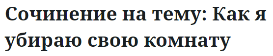 Сочинение на тему: Как я убираю свою комнату