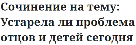 Сочинение на тему: Устарела ли проблема отцов и детей сегодня