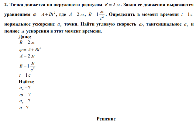 Точка движется по окружности радиусом R  2 м . Закон ее движения выражается уравнением 2   A Bt , где A  2 м, 2 1 c м B  . Определить в момент времени t  1 c нормальное ускорение n a точки. Найти угловую скорость  , тангенциальное  a и полное a ускорения в этот момент времени.